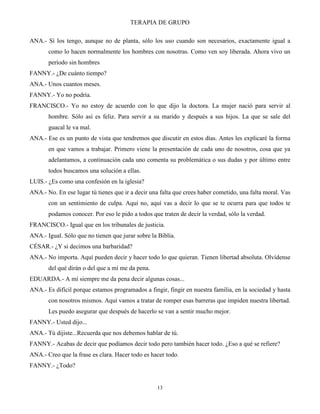 TERAPIA DE GRUPO
13
ANA.- Sí los tengo, aunque no de planta, sólo los uso cuando son necesarios, exactamente igual a
como lo hacen normalmente los hombres con nosotras. Como ven soy liberada. Ahora vivo un
período sin hombres
FANNY.- ¿De cuánto tiempo?
ANA.- Unos cuantos meses.
FANNY.- Yo no podría.
FRANCISCO.- Yo no estoy de acuerdo con lo que dijo la doctora. La mujer nació para servir al
hombre. Sólo así es feliz. Para servir a su marido y después a sus hijos. La que se sale del
guacal le va mal.
ANA.- Ese es un punto de vista que tendremos que discutir en estos días. Antes les explicaré la forma
en que vamos a trabajar. Primero viene la presentación de cada uno de nosotros, cosa que ya
adelantamos, a continuación cada uno comenta su problemática o sus dudas y por último entre
todos buscamos una solución a ellas.
LUIS.- ¿Es como una confesión en la iglesia?
ANA.- No. En ese lugar tú tienes que ir a decir una falta que crees haber cometido, una falta moral. Vas
con un sentimiento de culpa. Aquí no, aquí vas a decir lo que se te ocurra para que todos te
podamos conocer. Por eso le pido a todos que traten de decir la verdad, sólo la verdad.
FRANCISCO.- Igual que en los tribunales de justicia.
ANA.- Igual. Sólo que no tienen que jurar sobre la Biblia.
CÉSAR.- ¿Y si decimos una barbaridad?
ANA.- No importa. Aquí pueden decir y hacer todo lo que quieran. Tienen libertad absoluta. Olvídense
del qué dirán o del que a mí me da pena.
EDUARDA.- A mí siempre me da pena decir algunas cosas...
ANA.- Es difícil porque estamos programados a fingir, fingir en nuestra familia, en la sociedad y hasta
con nosotros mismos. Aquí vamos a tratar de romper esas barreras que impiden nuestra libertad.
Les puedo asegurar que después de hacerlo se van a sentir mucho mejor.
FANNY.- Usted dijo...
ANA.- Tú dijiste...Recuerda que nos debemos hablar de tú.
FANNY.- Acabas de decir que podíamos decir todo pero también hacer todo. ¿Eso a qué se refiere?
ANA.- Creo que la frase es clara. Hacer todo es hacer todo.
FANNY.- ¿Todo?
 