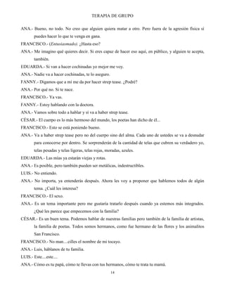 TERAPIA DE GRUPO
14
ANA.- Bueno, no todo. No creo que alguien quiera matar a otro. Pero fuera de la agresión física sí
puedes hacer lo que te venga en gana.
FRANCISCO.- (Entusiasmado). ¿Hasta eso?
ANA.- Me imagino qué quieres decir. Si eres capaz de hacer eso aquí, en público, y alguien te acepta,
también.
EDUARDA.- Si van a hacer cochinadas yo mejor me voy.
ANA.- Nadie va a hacer cochinadas, te lo aseguro.
FANNY.- Digamos que a mí me da por hacer strep tease. ¿Podré?
ANA.- Por qué no. Si te nace.
FRANCISCO.- Ya vas.
FANNY.- Estoy hablando con la doctora.
ANA.- Vamos sobre todo a hablar y sí va a haber strep tease.
CÉSAR.- El cuerpo es lo más hermoso del mundo, los poetas han dicho de él...
FRANCISCO.- Esto se está poniendo bueno.
ANA.- Va a haber strep tease pero no del cuerpo sino del alma. Cada uno de ustedes se va a desnudar
para conocerse por dentro. Se sorprenderán de la cantidad de telas que cubren su verdadero yo,
telas pesadas y telas ligeras, telas rojas, moradas, azules.
EDUARDA.- Las mías ya estarán viejas y rotas.
ANA.- Es posible, pero también pueden ser metálicas, indestructibles.
LUIS.- No entiendo.
ANA.- No importa, ya entenderás después. Ahora les voy a proponer que hablemos todos de algún
tema. ¿Cuál les interesa?
FRANCISCO.- El sexo.
ANA.- Es un tema importante pero me gustaría tratarlo después cuando ya estemos más integrados.
¿Qué les parece que empecemos con la familia?
CÉSAR.- Es un buen tema. Podemos hablar de nuestras familias pero también de la familia de artistas,
la familia de poetas. Todos somos hermanos, como fue hermano de las flores y los animalitos
San Francisco.
FRANCISCO.- No man....cilles el nombre de mi tocayo.
ANA.- Luis, háblanos de tu familia.
LUIS.- Este....este....
ANA.- Cómo es tu papá, cómo te llevas con tus hermanos, cómo te trata tu mamá.
 