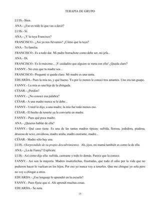 TERAPIA DE GRUPO
15
LUIS.- Bien.
ANA.- ¿Eso es todo lo que vas a decir?
LUIS.- Sí.
ANA.- ¿Y la tuya Francisco?
FRANCISCO.- ¿Así ya nos llevamos? ¿Cómo que la tuya?
ANA.- Tu familia.
FRANCISCO.- Es a todo dar. Mi padre borrachote como debe ser, mi jefa...
ANA.- Di.
FRANCISCO.- Es lo máximo... ¡Y cuidadito que alguien se meta con ella! ¿Queda claro?
FANNY.- No creo que tu madre sea...
FRANCISCO.- Pregunté si queda claro. Mi madre es una santa.
EDUARDA.- Pues la mía no, y qué bueno. Yo por lo menos le conocí tres amantes. Uno era tan guapo.
FANNY.- La mía es una hija de la chingada.
CÉSAR.- ¿Perdón?
FANNY.- ¿No conoce esa palabra?
CÉSAR.- A una madre nunca se le debe...
FANNY.- Usted lo dijo, a una madre, la mía fue todo menos eso.
CÉSAR.- El hecho de tenerte ya la convierte en madre.
FANNY.- Pues qué poca madre.
ANA.- ¿Quieres hablar de ella?
FANNY.- Qué caso tiene. Es una de las tantas madres típicas: sufrida, llorosa, jodedora, piadosa,
deseosa de sexo, envidiosa, madre araña, madre castrante, madre...
CÉSAR.- Madre sólo hay una.
LUIS.- (Sorprendido de su propio descubrimiento). Ah, jijos, mi mamá también es como la de ella.
ANA.- ¿La de Fanny? Explícate.
LUIS.- Así como dijo ella: sufrida, castrante y todo lo demás. Parece que la conoce.
FANNY.- Así son la mayoría. Madres insatisfechas, frustradas, que todo el odio por la vida que no
pudieron hacer lo vuelcan en los hijos. Por eso yo nunca voy a tenerlos. Que me chingue yo sola pero
no voy a chingar a otros.
EDUARDA.- ¿Ese lenguaje lo aprendió en la escuela?
FANNY.- Pues fíjese que sí. Ahí aprendí muchas cosas.
EDUARDA.- Se nota.
 