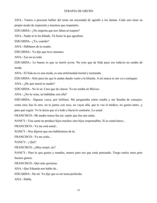 TERAPIA DE GRUPO
16
ANA.- Vamos a procurar hablar del tema sin necesidad de agredir a los demás. Cada uno tiene su
propio modo de expresión y tenemos que respetarlo.
EDUARDA.- ¿No importa que nos falten al respeto?
ANA.- Nadie te lo ha faltado. Tú fuiste la que agrediste.
EDUARDA.- ¿Yo, cuándo?
ANA.- Háblanos de tu madre.
EDUARDA.- Ya dije que tuvo amantes.
ANA.- Eso no es todo.
EDUARDA.- Lo bueno es que se murió joven. No creo que de Sida pues eso todavía no estaba de
moda.
ANA.- El Sida no es una moda, es una enfermedad mortal y tremenda.
EDUARDA.- Sólo para los que le andan dando vuelo a la hilacha. A mí nunca se me va a contagiar.
ANA.- ¿De qué murió tu madre?
EDUARDA.- No lo sé. Creo que de cáncer. Yo no estaba en México.
ANA.- ¿No la veías, no hablabas con ella?
EDUARDA.- Algunas veces, por teléfono. Me preguntaba cómo estaba y me llenaba de consejos:
come esto, haz lo otro, no te juntes con esos, no vayas allá, que te vea el médico, no gastes tanto...y
para qué seguir. Yo le decía que sí a todo y hacía lo contrario. Lo usual.
FRANCISCO.- Mi madre nunca fue así, repito que fue una santa.
NANCY.- Una santa no produce hijos machos sino hijos responsables. Si es usted narco...
FRANCISCO.- Ya me está usted...
NANCY.- Nos dijeron que nos habláramos de tú.
FRANCISCO.- Ya me estás...
NANCY.- ¡ Qué?
FRANCISCO.- ¿Muy mujer, no?
NANCY.- Para lo que gustes y mandes, menos para eso que estás pensando. Tengo malos ratos pero
buenos gustos.
FRANCISCO.- Qué más quisieras.
ANA.- Que Eduarda nos hable de...
EDUARDA.- De mí. Ya dije que es mi tema preferido.
ANA.- Habla.
 