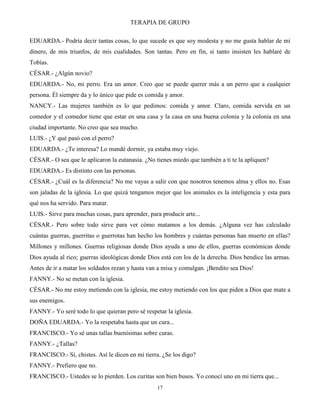 TERAPIA DE GRUPO
17
EDUARDA.- Podría decir tantas cosas, lo que sucede es que soy modesta y no me gusta hablar de mi
dinero, de mis triunfos, de mis cualidades. Son tantas. Pero en fin, si tanto insisten les hablaré de
Tobías.
CÉSAR.- ¿Algún novio?
EDUARDA.- No, mi perro. Era un amor. Creo que se puede querer más a un perro que a cualquier
persona. Él siempre da y lo único que pide es comida y amor.
NANCY.- Las mujeres también es lo que pedimos: comida y amor. Claro, comida servida en un
comedor y el comedor tiene que estar en una casa y la casa en una buena colonia y la colonia en una
ciudad importante. No creo que sea mucho.
LUIS.- ¿Y qué pasó con el perro?
EDUARDA.- ¿Te interesa? Lo mandé dormir, ya estaba muy viejo.
CÉSAR.- O sea que le aplicaron la eutanasia. ¿No tienes miedo que también a ti te la apliquen?
EDUARDA.- Es distinto con las personas.
CÉSAR.- ¿Cuál es la diferencia? No me vayas a salir con que nosotros tenemos alma y ellos no. Esas
son jaladas de la iglesia. Lo que quizá tengamos mejor que los animales es la inteligencia y esta para
qué nos ha servido. Para matar.
LUIS.- Sirve para muchas cosas, para aprender, para producir arte...
CÉSAR.- Pero sobre todo sirve para ver cómo matamos a los demás. ¿Alguna vez has calculado
cuántas guerras, guerritas o guerrotas han hecho los hombres y cuántas personas han muerto en ellas?
Millones y millones. Guerras religiosas donde Dios ayuda a uno de ellos, guerras económicas donde
Dios ayuda al rico; guerras ideológicas donde Dios está con los de la derecha. Dios bendice las armas.
Antes de ir a matar los soldados rezan y hasta van a misa y comulgan. ¡Bendito sea Dios!
FANNY.- No se metan con la iglesia.
CÉSAR.- No me estoy metiendo con la iglesia, me estoy metiendo con los que piden a Dios que mate a
sus enemigos.
FANNY.- Yo seré todo lo que quieran pero sé respetar la iglesia.
DOÑA EDUARDA.- Yo la respetaba hasta que un cura...
FRANCISCO.- Yo sé unas tallas buenísimas sobre curas.
FANNY.- ¿Tallas?
FRANCISCO.- Sí, chistes. Así le dicen en mi tierra. ¿Se los digo?
FANNY.- Prefiero que no.
FRANCISCO.- Ustedes se lo pierden. Los curitas son bien busos. Yo conocí uno en mi tierra que...
 