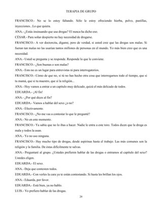 TERAPIA DE GRUPO
20
FRANCISCO.- No se lo estoy faltando. Sólo le estoy ofreciendo hierba, polvo, pastillas,
inyecciones...Lo que quiera.
ANA.- ¿Estás insinuando que usa drogas? El nunca ha dicho eso.
CÉSAR.- Para soñar despierto no hay necesidad de drogarse.
FRANCISCO.- A ver doctorcita, dígame, pero de verdad, si usted cree que las drogas son malas. Si
fueran tan malas no las usarían tantos millones de personas en el mundo. Yo más bien creo que es una
necesidad.
ANA.- Usted se pregunta y se responde. Responde lo que le conviene.
FRANCISCO.- ¿Son buenas o son malas?
ANA.- Esto no es un lugar para entrevistas ni para interrogatorios.
FRANCISCO.- Cómo de que no, si tú no has hecho otra cosa que interrogarnos todo el tiempo, que si
tu mamá, que si tu maestro, que sí la religión...
ANA.- Hoy vamos a entrar a un capítulo muy delicado, quizá el más delicado de todos.
EDUARDA.- ¡Al fin!
ANA.- ¿Por qué dices al fin?
EDUARDA.- Vamos a hablar del sexo ¿o no?
ANA.- Efectivamente.
FRANCISCO.- ¿No me vas a contestar lo que le pregunté?
ANA.- No en este momento.
FRANCISCO.- Ya sabía que no lo ibas a hacer. Nadie le entra a este toro. Todos dicen que la droga es
mala y todos la usan.
ANA.- Yo no uso ninguna.
FRANCISCO.- Hay mucho tipo de drogas, desde aspirinas hasta el trabajo. Las más comunes son la
religión y la familia. De éstas difícilmente te salvas.
ANA.- Preguntaré al grupo. ¿Ustedes prefieren hablar de las drogas o entramos al capítulo del sexo?
Ustedes eligen.
EDUARDA.- El sexo.
ANA.- Deja que contesten todos.
EDUARDA.- Con verles la cara ya te están contestando. Si hasta les brillan los ojos.
ANA.- Eduarda, por favor.
EDUARDA.- Está bien, ya no hablo.
LUIS.- Yo prefiero hablar de las drogas.
 