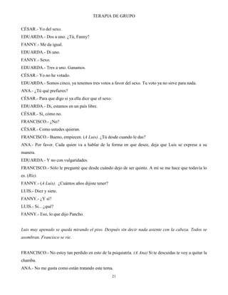 TERAPIA DE GRUPO
21
CÉSAR.- Yo del sexo.
EDUARDA.- Dos a uno. ¿Tú, Fanny?
FANNY.- Me da igual.
EDUARDA.- Di uno.
FANNY.- Sexo.
EDUARDA.- Tres a uno. Ganamos.
CÉSAR.- Yo no he votado.
EDUARDA.- Somos cinco, ya tenemos tres votos a favor del sexo. Tu voto ya no sirve para nada.
ANA.- ¿Tú qué prefieres?
CÉSAR.- Para que digo si ya ella dice que el sexo.
EDUARDA.- Di, estamos en un país libre.
CÉSAR.- Sí, cómo no.
FRANCISCO.- ¿No?
CÉSAR.- Como ustedes quieran.
FRANCISCO.- Bueno, empiecen. (A Luis). ¿Tú desde cuando le das?
ANA.- Por favor. Cada quien va a hablar de la forma en que desee, deja que Luis se exprese a su
manera.
EDUARDA.- Y no con vulgaridades.
FRANCISCO.- Sólo le pregunté que desde cuándo dejo de ser quinto. A mí se me hace que todavía lo
es. (Ríe).
FANNY.- (A Luis). ¿Cuántos años dijiste tener?
LUIS.- Diez y siete.
FANNY.- ¿Y sí?
LUIS.- Sí... ¿qué?
FANNY.- Eso, lo que dijo Pancho.
Luis muy apenado se queda mirando el piso. Después sin decir nada asiente con la cabeza. Todos se
asombran. Francisco se ríe.
FRANCISCO.- No estoy tan perdido en esto de la psiquiatría. (A Ana) Si te descuidas te voy a quitar la
chamba.
ANA.- No me gusta como están tratando este tema.
 