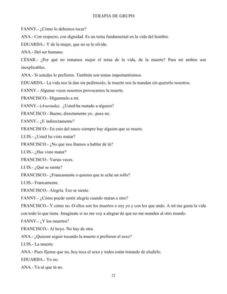 TERAPIA DE GRUPO
22
FANNY.- ¿Cómo lo debemos tocar?
ANA.- Con respecto, con dignidad. Es un tema fundamental en la vida del hombre.
EDUARDA.- Y de la mujer, que no se le olvide.
ANA.- Del ser humano.
CÉSAR.- ¿Por qué no tratamos mejor el tema de la vida, de la muerte? Para mí ambos son
inexplicables.
ANA.- Si ustedes lo prefieren. También son temas importantísimos.
EDUARDA.- La vida nos la dan sin pedírnoslo, la muerte nos la mandan sin quererlo nosotros.
FANNY.- Algunas veces nosotros provocamos la muerte.
FRANCISCO.- Díganmelo a mí.
FANNY.- (Asustada). ¿Usted ha matado a alguien?
FRANCISCO.- Bueno, directamente yo...pues no.
FANNY.- ¿E indirectamente?
FRANCISCO.- En esto del narco siempre hay alguien que se muere.
LUIS.- ¿Usted ha visto matar?
FRANCISCO.- ¿No que nos íbamos a hablar de tú?
LUIS.- ¿Has visto matar?
FRANCISCO.- Varias veces.
LUIS.- ¿Qué se siente?
FRANCISCO.- ¿Francamente o quieres que te eche un rollo?
LUIS.- Francamente.
FRANCISCO.- Alegría. Eso se siente.
FANNY.- ¿Cómo puede sentir alegría cuando matan a otro?
FRANCISCO.- Y cómo no. O ellos son los muertos o soy yo y con los que ando. A mí me gusta la vida
con todo lo que tiene. Imagínate si no me voy a alegrar de que no me manden al otro mundo.
FANNY.- ¿Y los muertos?
FRANCISCO.- Al hoyo. No hay de otra.
ANA.- ¿Quieren seguir tocando la muerte o prefieren el sexo?
LUIS.- La muerte.
ANA.- Pues fíjense que no, hoy toca el sexo y todos están tratando de eludirlo.
EDUARDA.- Yo no.
ANA.- Ya sé que tú no.
 