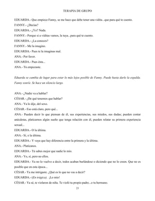 TERAPIA DE GRUPO
23
EDUARDA.- Que empiece Fanny, se me hace que debe tener una vidita...que para qué te cuento.
FANNY.- ¿Decías?
EDUARDA.- ¿Yo? Nada.
FANNY.- Porque si a viditas vamos, la tuya...para qué te cuento.
EDUARDA.- ¿La conoces?
FANNY.- Me la imagino.
EDUARDA.- Pues te la imaginas mal.
ANA.- Por favor.
EDUARDA.- Pues ésta...
ANA.- Tú empezaste.
Eduarda se cambia de lugar para estar lo más lejos posible de Fanny. Puede hasta darle la espalda.
Fanny sonríe. Se hace un silencio largo.
ANA.- ¿Nadie va a hablar?
CÉSAR.- ¿De qué tenemos que hablar?
ANA.- Ya lo dije, del sexo.
CÉSAR.- Eso está claro, pero qué...
ANA.- Pueden decir lo que piensan de él, sus experiencias, sus miedos, sus dudas; pueden contar
anécdotas, platicarnos algún sueño que tenga relación con él, pueden relatar su primera experiencia
sexual...
EDUARDA.- O la última.
ANA.- Sí, o la última.
EDUARDA.- Y vaya que hay diferencia entre la primera y la última.
ANA.- Platícanos.
EDUARDA.- Tú sabes mejor que nadie lo mío.
ANA.- Yo, sí, pero no ellos.
EDUARDA.- Ya no lo vuelvo a decir, todos acaban burlándose o diciendo que no lo creen. Que no es
posible que en esta época...
CÉSAR.- Ya me intrigaste. ¿Qué es lo que no vas a decir?
EDUARDA.- (En trágica). ¡Lo mío!
CÉSAR.- Ya sé, te violaron de niña. Te violó tu propio padre...o tu hermano.
 