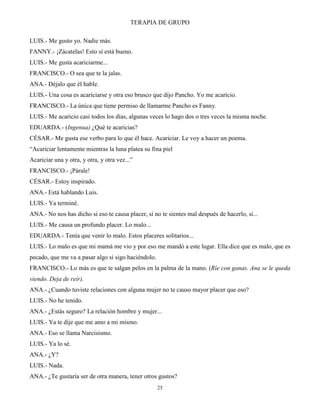 TERAPIA DE GRUPO
25
LUIS.- Me gusto yo. Nadie más.
FANNY.- ¡Zácatelas! Esto sí está bueno.
LUIS.- Me gusta acariciarme...
FRANCISCO.- O sea que te la jalas.
ANA.- Déjalo que él hable.
LUIS.- Una cosa es acariciarse y otra eso brusco que dijo Pancho. Yo me acaricio.
FRANCISCO.- La única que tiene permiso de llamarme Pancho es Fanny.
LUIS.- Me acaricio casi todos los días, algunas veces lo hago dos o tres veces la misma noche.
EDUARDA.- (Ingenua) ¿Qué te acaricias?
CÉSAR.- Me gusta ese verbo para lo que él hace. Acariciar. Le voy a hacer un poema.
“Acariciar lentamente mientras la luna platea su fina piel
Acariciar una y otra, y otra, y otra vez...”
FRANCISCO.- ¡Párale!
CÉSAR.- Estoy inspirado.
ANA.- Está hablando Luis.
LUIS.- Ya terminé.
ANA.- No nos has dicho si eso te causa placer, si no te sientes mal después de hacerlo, si...
LUIS.- Me causa un profundo placer. Lo malo...
EDUARDA.- Tenía que venir lo malo. Estos placeres solitarios...
LUIS.- Lo malo es que mi mamá me vio y por eso me mandó a este lugar. Ella dice que es malo, que es
pecado, que me va a pasar algo si sigo haciéndolo.
FRANCISCO.- Lo más es que te salgan pelos en la palma de la mano. (Ríe con ganas. Ana se le queda
viendo. Deja de reír).
ANA.- ¿Cuando tuviste relaciones con alguna mujer no te causo mayor placer que eso?
LUIS.- No he tenido.
ANA.- ¿Estás seguro? La relación hombre y mujer...
LUIS.- Ya te dije que me amo a mi mismo.
ANA.- Eso se llama Narcisismo.
LUIS.- Ya lo sé.
ANA.- ¿Y?
LUIS.- Nada.
ANA.- ¿Te gustaría ser de otra manera, tener otros gustos?
 