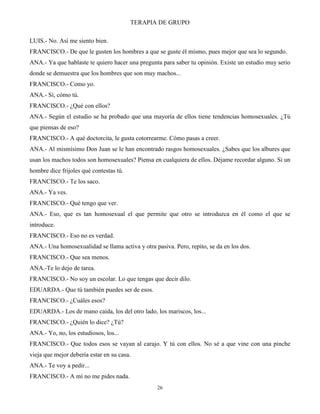 TERAPIA DE GRUPO
26
LUIS.- No. Así me siento bien.
FRANCISCO.- De que le gusten los hombres a que se guste él mismo, pues mejor que sea lo segundo.
ANA.- Ya que hablaste te quiero hacer una pregunta para saber tu opinión. Existe un estudio muy serio
donde se demuestra que los hombres que son muy machos...
FRANCISCO.- Como yo.
ANA.- Sí, cómo tú.
FRANCISCO.- ¿Qué con ellos?
ANA.- Según el estudio se ha probado que una mayoría de ellos tiene tendencias homosexuales. ¿Tú
que piensas de eso?
FRANCISCO.- A qué doctorcita, le gusta cotorrearme. Cómo pasas a creer.
ANA.- Al mismísimo Don Juan se le han encontrado rasgos homosexuales. ¿Sabes que los albures que
usan los machos todos son homosexuales? Piensa en cualquiera de ellos. Déjame recordar alguno. Si un
hombre dice frijoles qué contestas tú.
FRANCISCO.- Te los saco.
ANA.- Ya ves.
FRANCISCO.- Qué tengo que ver.
ANA.- Eso, que es tan homosexual el que permite que otro se introduzca en él como el que se
introduce.
FRANCISCO.- Eso no es verdad.
ANA.- Una homosexualidad se llama activa y otra pasiva. Pero, repito, se da en los dos.
FRANCISCO.- Que sea menos.
ANA.-Te lo dejo de tarea.
FRANCISCO.- No soy un escolar. Lo que tengas que decir dilo.
EDUARDA.- Que tú también puedes ser de esos.
FRANCISCO.- ¿Cuáles esos?
EDUARDA.- Los de mano caída, los del otro lado, los mariscos, los...
FRANCISCO.- ¿Quién lo dice? ¿Tú?
ANA.- Yo, no, los estudiosos, los...
FRANCISCO.- Que todos esos se vayan al carajo. Y tú con ellos. No sé a que vine con una pinche
vieja que mejor debería estar en su casa.
ANA.- Te voy a pedir...
FRANCISCO.- A mí no me pides nada.
 