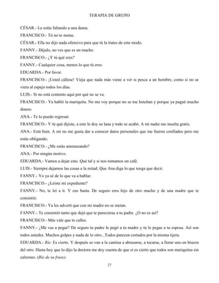 TERAPIA DE GRUPO
27
CÉSAR.- Le estás faltando a una dama.
FRANCISCO.- Tú no te metas.
CÉSAR.- Ella no dijo nada ofensivo para que tú la trates de este modo.
FANNY.- Déjalo, no ves que es un macho.
FRANCISCO.- ¿Y tú qué eres?
FANNY.- Cualquier cosa, menos lo que tú eres.
EDUARDA.- Por favor.
FRANCISCO.- ¡Usted cállese! Vieja que nada más viene a ver si pesca a un hombre, como si no se
viera al espejo todos los días.
LUIS.- Si no está contento aquí por qué no se va.
FRANCISCO.- Ya habló la mariquita. No me voy porque no se me hinchan y porque ya pagué mucho
dinero.
ANA.- Te lo puedo regresar.
FRANCISCO.- Y tú qué dijiste, a este le doy su lana y todo se acabó. A mí nadie me insulta gratis.
ANA.- Está bien. A mí no me gusta dar a conocer datos personales que me fueron confiados pero me
estás obligando.
FRANCISCO.- ¿Me estás amenazando?
ANA.- Por ningún motivo.
EDUARDA.- Vamos a dejar esto. Qué tal y si nos tomamos un café.
LUIS.- Siempre dejamos las cosas a la mitad. Que Ana diga lo que tenga que decir.
FANNY.- Yo ya sé de lo que va a hablar.
FRANCISCO.- ¿Leíste mi expediente?
FANNY.- No, te leí a ti. Y eso basta. De seguro eres hijo de otro macho y de una madre que te
consintió.
FRANCISCO.- Ya les advertí que con mi madre no se metan.
FANNY.- Te consintió tanto que dejó que te parecieras a tu padre. ¿O no es así?
FRANCISCO.- Más vale que te calles.
FANNY.- ¿Me vas a pegar? De seguro tu padre le pegó a tu madre y tú le pegas a tu esposa. Así son
todos ustedes. Muchos golpes y nada de lo otro...Todos parecen cortados por la misma tijera.
EDUARDA.- Ríe. Es cierto. Y después se van a la cantina a abrazarse, a tocarse, a llorar uno en brazos
del otro. Hasta hoy que lo dijo la doctora me doy cuenta de que sí es cierto que todos son mariquitas sin
calzones. (Ríe de su frase).
 
