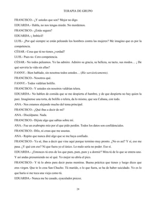 TERAPIA DE GRUPO
28
FRANCISCO.- ¿Y ustedes que son? Mejor no digo.
EDUARDA.- Habla, no nos tengas miedo. No mordemos.
FRANCISCO.- ¿Estás segura?
EDUARDA.-¡ Imbécil!
LUIS.- ¿Por qué siempre se están peleando los hombres contra las mujeres? Me imagino que es por la
competencia.
CÉSAR.- Cosa que tú no tienes ¿verdad?
LUIS.- Pues no. Cero competencia.
CÉSAR.- No todos peleamos. Yo las admiro. Admiro su gracia, su belleza, su tacto, sus modos… ¡ De
qué serviría la vida sin ellas?
FANNY.- Bien hablado, sin nosotras todos ustedes… (Ríe sarcásticamente).
FRANCISCO.- Nosotros qué.
FANNY.- Todos valdrían bolillo.
FRANCISCO.- Y ustedes sin nosotros valdrían telera.
EDUARDA.- No hablen de comida que se me despierta el hambre, y de que despierta no hay quien la
pare. Imagínense una torta, de bolillo o telera, da lo mismo, que sea Cubana, con todo.
ANA.- Nos estamos alejando mucho del tema principal.
FRANCISCO.- ¿Qué ibas a decir de mí?
ANA.- Discúlpame. Nada.
FRANCISCO.- Dijiste algo que sabías sobre mí.
ANA.- Fue un exabrupto mío por el que pido perdón. Todos los datos son confidenciales.
FRANCISCO.- Dilo, ni creas que me asustas.
ANA.- Repito que nunca diré algo que se me haya confiado.
FRANCISCO.- Ya sé, ibas a decir que vine aquí porque termino muy pronto. ¿No es así? Y sí, eso me
pasa. ¿Y qué con eso? Ni que fuera yo el único. Lo malo sería no poder. Eso sí.
EDUARDA.- ¿Entonces tú eres de los que pum, pum, pum y a dormir? Mira tú de lo que se entera uno.
Y así andas presumiendo no sé qué. Yo mejor no abría el pico.
FRANCISCO.- Y tú lo abres para decir puras mentiras. Buena práctica que tienes y luego dices que
eres virgen. Que te lo crea San Chucho. Tú marido, o lo que fuera, se ha de haber suicidado. Yo es lo
que haría si me toca una vieja como tú.
EDUARDA.- Nunca me he casado, eyaculador precoz.
 
