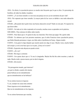 TERAPIA DE GRUPO
29
ANA.- En efecto, la eyaculación precoz es mucho más frecuente que lo que se dice. Un porcentaje de
hombres, de todas las edades, la padece.
FANNY.- ¿Y eso tiene remedio o si nos toca una pareja con eso ya nos amolamos de por vida?
ANA.- Por supuesto que tiene remedio. La mayor parte de las veces es debido a una mala educación
sexual.
CÉSAR.- ¿Me puede decir quién tiene una buena educación sexual? Nadie en este país. Ni siquiera los
que dicen saber.
FANNY.- No todo en la vida se aprende en la escuela, muchas cosas se aprenden con la práctica.
EDUARDA.- Pues entonces tú debes saber mucho.
FANNY.- Pues fíjese que sí. Si quiere le doy sus clasesitas. Pero tiene que pagar. De a gratis nada.
CÉSAR.- Ya sabemos que Luis presenta onanismo, que el señor Francisco tiene eyaculación precoz,
que Doña Eduarda permanece virgen, nos falta saber el problema de Fanny. Alguno tendrá.
FANNY.- Con gusto lo digo después que nuestro poeta nos diga el suyo. Mucho verso, mucho hablar
de la mujer y a mí se me hace que ni se te para. ¿Estoy en lo cierto?
CÉSAR.- Expresión más abyecta no puede existir.
FANNY.- ¿Sí o no?
CÉSAR.- Me niego a contestar.
FANNY.- Eso quiere decir que sí. Ya me lo imaginaba. Mucho bla bla bla sobre nosotras y nada de
nada. Mucho ruido y pocas nueces, por no decir ninguna.
CÉSAR.- (Recitando).
“En perseguirme mundo ¿qué interesas?
¿en qué te ofendo, cuando sólo intento
poner bellezas en mi entendimiento
que no entendimiento en las bellezas?
Yo no estimo tesoros ni riquezas
Y, así, siempre me causa más contento
Poner riquezas en mi entendimiento
Que no mi entendimiento en las riquezas.
Yo no estimo hermosura que vencida,
 