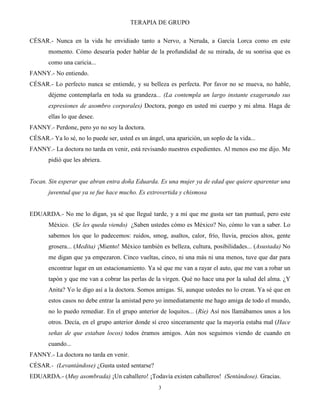 TERAPIA DE GRUPO
3
CÉSAR.- Nunca en la vida he envidiado tanto a Nervo, a Neruda, a García Lorca como en este
momento. Cómo desearía poder hablar de la profundidad de su mirada, de su sonrisa que es
como una caricia...
FANNY.- No entiendo.
CÉSAR.- Lo perfecto nunca se entiende, y su belleza es perfecta. Por favor no se mueva, no hable,
déjeme contemplarla en toda su grandeza... (La contempla un largo instante exagerando sus
expresiones de asombro corporales) Doctora, pongo en usted mi cuerpo y mi alma. Haga de
ellas lo que desee.
FANNY.- Perdone, pero yo no soy la doctora.
CÉSAR.- Ya lo sé, no lo puede ser, usted es un ángel, una aparición, un soplo de la vida...
FANNY.- La doctora no tarda en venir, está revisando nuestros expedientes. Al menos eso me dijo. Me
pidió que les abriera.
Tocan. Sin esperar que abran entra doña Eduarda. Es una mujer ya de edad que quiere aparentar una
juventud que ya se fue hace mucho. Es extrovertida y chismosa
EDUARDA.- No me lo digan, ya sé que llegué tarde, y a mí que me gusta ser tan puntual, pero este
México. (Se les queda viendo) ¿Saben ustedes cómo es México? No, cómo lo van a saber. Lo
sabemos los que lo padecemos: ruidos, smog, asaltos, calor, frío, lluvia, precios altos, gente
grosera... (Medita) ¡Miento! México también es belleza, cultura, posibilidades... (Asustada) No
me digan que ya empezaron. Cinco vueltas, cinco, ni una más ni una menos, tuve que dar para
encontrar lugar en un estacionamiento. Ya sé que me van a rayar el auto, que me van a robar un
tapón y que me van a cobrar las perlas de la virgen. Qué no hace una por la salud del alma. ¿Y
Anita? Yo le digo así a la doctora. Somos amigas. Sí, aunque ustedes no lo crean. Ya sé que en
estos casos no debe entrar la amistad pero yo inmediatamente me hago amiga de todo el mundo,
no lo puedo remediar. En el grupo anterior de loquitos... (Ríe) Así nos llamábamos unos a los
otros. Decía, en el grupo anterior donde sí creo sinceramente que la mayoría estaba mal (Hace
señas de que estaban locos) todos éramos amigos. Aún nos seguimos viendo de cuando en
cuando...
FANNY.- La doctora no tarda en venir.
CÉSAR.- (Levantándose) ¿Gusta usted sentarse?
EDUARDA.- (Muy asombrada) ¡Un caballero! ¡Todavía existen caballeros! (Sentándose). Gracias.
 