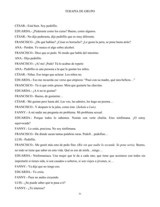 TERAPIA DE GRUPO
31
CÉSAR.- Está bien. Soy pedófilo.
EDUARDA.- ¿Pederasta como los curas? Bueno, como algunos.
CÉSAR.- No dije pederasta, dije pedófilo que es muy diferente.
FRANCISCO.- ¿De qué hablan? ¿César es borracho? ¿Le gusta la jarra, se pone hasta atrás?
ANA.- Perdón. Yo nunca oí algo sobre alcohol.
FRANCISCO.- Dice que es pedo. Ni modo que hable del intestino.
ANA.- Dijo pedófilo.
FRANCISCO.- ¡Ai’sta! ¡Pedo! Tú lo acabas de repetir.
ANA.- Pedófilo es una persona a la que le gustan los niños.
CÉSAR.- Niñas. Eso tengo que aclarar. Los niños no.
EDUARDA.- Eso me recuerda ese verso que empieza: “Pasó con su madre, qué rara belleza…”
FRANCISCO.- Tú sí que estás grueso. Mira que gustarte las chavitas.
EDUARDA.- ¿A ti no te gustan?
FRANCISCO.- Bueno, de gustarme…
CÉSAR.- Me gustan pero hasta ahí. Las veo, las admiro, les hago un poema…
FRANCISCO.- Y después te la jalas, como éste. (Señala a Luis).
FANNY.- A mí nadie me pregunta mi problema. Mi problema sexual.
EDUARDA.- Porque todos lo sabemos. Nomás con verte chulita. Eres ninfómana. ¿O estoy
equivocada?
FANNY.- Lo estás, preciosa. No soy ninfómana.
FRANCISCO.- De dónde sacan tantas palabras raras. Pedofi…pedofino…
LUIS.- Pedófilo.
FRANCISCO.- Me gustó más esto de pedo fino. (Ríe sin que nadie lo secunde. Se pone serio). Bueno,
no todo se tiene que saber en esta vida. Qué es eso de ninfa…ningo…
EDUARDA.- Ninfomaniaca. Una mujer que le da a cada rato, que tiene que acostarse con todos sin
importarle si tienes sida, si son casados o solteros, si son viejos o jóvenes, si…
FANNY.- Ya dije que no tengo eso.
EDUARDA.- Yo creía.
FANNY.- Pues no andes creyendo.
LUIS.- ¿Se puede saber qué te pasa a ti?
FANNY.- ¿Te interesa?
 