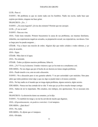 TERAPIA DE GRUPO
32
LUIS.- Pues sí.
FANNY.- Mi problema es que no siento nada con los hombres. Nadie me excita, nadie hace que
explote por dentro, ninguno me hace gritar.
FRANCISCO.- ¡Yo…!
FANNY.- ¿Tú crees lograrlo? ¿En tus dos minutos? Permite que me carcajee.
LUIS.- ¿Y eso se cura?
FANNY.- Para eso vine.
ANA.- Todo tiene remedio. Primero buscaremos la causa de sus problemas, sus traumas familiares,
infantiles, sus experiencias negativas sexuales, su preparación sexual, sus expectativas, sus deseos. Esto
es largo pero les puedo asegurar…
CÉSAR.- Voy a hacer una moción de orden. Alguien dijo que todos coludos o todos rabones, y yo
estoy de acuerdo.
ANA.- Sigue.
CÉSAR.- Más claro ni el agua.
ANA.- No entiendo.
CÉSAR.- Todos ya dijimos nuestros problemas, faltas tú.
ANA.- ¿Yo? Yo soy la doctora. Ustedes vinieron a que yo los trate no a estudiarme a mí.
EDUARDA.- No nos digas que por el hecho de ser doctora no tienes ningún problema.
ANA.- Puedo tenerlo o no, esto no está a discusión.
FANNY.- No a discusión pero sí nos gustaría saberlo. Y no por curiosidad o por metiches. Sino para
saber que todos podemos tener algo y que ese algo se puede tratar o al menos controlar.
ANA.- No hay nadie en el mundo que no tenga algún problema, alguna carencia, algún secreto.
EDUARDA.- Nunca nos has contado de tu vida. Y mira que yo ya llevo mucho tiempo contigo.
ANA.- Saben de mí lo importante. Mis estudios, mis trabajos, mis aportaciones. No es necesara otra
cosa.
FRANCISCO.- La doctorcita tienes sus amantes, ya lo dijo.
FANNY.- Yo también los tengo y no me ha servido de mucho que digamos.
ANA.- (Espontáneamente, sin poderse controlar). A mí tampoco.
EDUARDA.- ¿Qué dices?
ANA.- No, nada.
EDUARDA.- Sí, dijiste que a ti tampoco.
ANA.- Olvídalo.
 