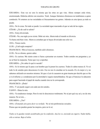 TERAPIA DE GRUPO
33
EDUARDA.- Esta vez no eres la misma que las otras en que vine. Ahora siempre estás triste,
ensimismada. Deberías abrirte con nosotros. Total. Aunque fuéramos chismosos no tendríamos a quien
contárselo. Ni estamos en tus sociedades ni frecuentamos tus gentes. Además en esta época ya todo se
puede.
ANA.- No lo creas. No todo se puede. La sociedad sigue marcando al que se sale de las reglas.
CÉSAR.- ¿Tú de cuál te saliste?
ANA.- Estoy divorciada.
CÉSAR.- No, esa regla ya no existe. Debe ser otra. Ahora todo el mundo se divorcia.
Ya hasta está bien visto. Ahora se extrañan que te hayas divorciado una sola vez.
ANA.- Tienes razón.
LUIS.- ¿Cuál regla rompiste?
FRANCISCO.- Mira al mocoso, también salió chismoso.
LUIS.- No es chisme, quiero saber.
ANA.- Es curioso. Me siento como si fuera a presentar un examen. Todos ustedes me preguntan y yo
no sé bien la respuesta. Temo que voy a reprobar.
EDUARDA.- ¿No sabes lo qué te sucede?
ANA.- Es lo mismo que le pasa a un hombre que le ponen los cuernos. Todos lo saben menos él. Yo sé
todo lo de ustedes pero desconozco lo mío. Eso no nos lo enseñan en la escuela. O a la mejor sí y no
sabemos utilizarlo en nosotros mismos. Sé que a Luis le causaron un gran trauma por decirle que se iba
a ir al infierno y a condenarse por la eternidad si seguía masturbándose. Sé que a Francisco lo educaron
para seguir haciendo el papel de macho cuando éste no le corresponde.
FRANCISCO.- ¡Órale!
ANA.- Y así puedo seguir con cada uno de ustedes.
FANNY.- Dime lo mío.
ANA.- Ya tendremos tiempo. Pero lo mío lo desconozco totalmente. No sé por qué soy así y no de otra
manera. No sé mis…
EDUARDA.- ¿Tus?
ANA.- (Tomando aire para decir su verdad). No sé mis preferencias sexuales.
Pienso que me pueden gustar las mujeres, pero no lo sé.
Todos se le quedan viendo asombrados por la confesión. Ana los ve, enciende un cigarro. Nadie habla,
sólo se miran. Baja el telón.
 