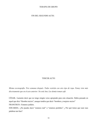TERAPIA DE GRUPO
34
FIN DEL SEGUNDO ACTO.
TERCER ACTO
Misma escenografía. Tres semanas después. Todos vestirán con otro tipo de ropa. Fanny viste más
discretamente que en el acto anterior. No está Ana. Los demás toman café.
CÉSAR.- Lamento decir que no tengo ningún verso apropiado para esta situación. Había pensado en
aquel que dice “Hombre necios”, aunque tendría que decir “hombres y mujeres necios”
FRANCISCO.- Estamos jodidos.
EDUARDA.- ¿No puedes decir “estamos mal” o “estamos perdidos” ¿ Por qué tienes que usar esas
palabras tan feas?
 