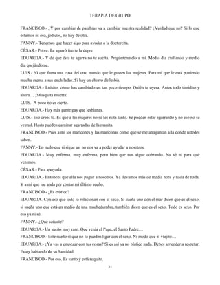 TERAPIA DE GRUPO
35
FRANCISCO.- ¿Y por cambiar de palabras va a cambiar nuestra realidad? ¿Verdad que no? Si lo que
estamos es eso, jodidos, no hay de otra.
FANNY.- Tenemos que hacer algo para ayudar a la doctorcita.
CÉSAR.- Pobre. Le agarró fuerte la depre.
EDUARDA.- Y de que ésta te agarra no te suelta. Pregúntenmelo a mí. Medio día chillando y medio
día quejándome.
LUIS.- Ni que fuera una cosa del otro mundo que le gusten las mujeres. Para mí que le está poniendo
mucha crema a sus enchiladas. Si hay un chorro de lesbis.
EDUARDA.- Luisito, cómo has cambiado en tan poco tiempo. Quién te oyera. Antes todo timidito y
ahora… ¡Mosquita muerta!
LUIS.- A poco no es cierto.
EDUARDA.- Hay más gente gay que lesbianas.
LUIS.- Eso crees tú. Es que a las mujeres no se les nota tanto. Se pueden estar agarrando y no eso no se
ve mal. Hasta pueden caminar agarradas de la manita.
FRANCISCO.- Pues a mí los maricones y las mariconas como que se me atragantan allá donde ustedes
saben.
FANNY.- Lo malo que si sigue así no nos va a poder ayudar a nosotros.
EDUARDA.- Muy enferma, muy enferma, pero bien que nos sigue cobrando. No sé ni para qué
venimos.
CÉSAR.- Para apoyarla.
EDUARDA.- Entonces que ella nos pague a nosotros. Ya llevamos más de media hora y nada de nada.
Y a mí que me anda por contar mi último sueño.
FRANCISCO.- ¿Es erótico?
EDUARDA.-Con eso que todo lo relacionan con el sexo. Si sueña uno con el mar dicen que es el sexo,
si sueña uno que está en medio de una muchedumbre, también dicen que es el sexo. Todo es sexo. Por
eso ya ni sé.
FANNY.- ¿Qué soñaste?
EDUARDA.- Un sueño muy raro. Que venía el Papa, el Santo Padre…
FRANCISCO.- Este sueño sí que no lo pueden ligar con el sexo. Ni modo que el viejito…
EDUARDA.- ¿Ya vas a empezar con tus cosas? Si es así ya no platico nada. Debes aprender a respetar.
Estoy hablando de su Santidad.
FRANCISCO.- Por eso. Es santo y está ruquito.
 