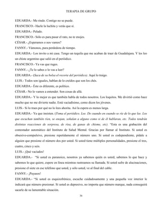 TERAPIA DE GRUPO
36
EDUARDA.- Me rindo. Contigo no se puede.
FRANCISCO.- Hazle la luchita y verás que sí.
EDUARDA.- Pelado.
FRANCISCO.- Sólo es para pasar el rato, no te enojes.
CÉSAR.- ¿Esperamos o nos vamos?
FANNY.- Vámonos, pura perdedora de tiempo.
EDUARDA.- Los invito a mi casa. Tengo un tequila que me acaban de traer de Guadalajara. Y les leo
un chiste argentino que salió en el periódico.
FRANCISCO.- Ya vas que ruges.
FANNY.- ¿Te lo sabes o lo vas a leer?
EDUARDA.- (Saca de su bolsa el recorte del periódico). Aquí lo traigo.
LUIS.- Todos son iguales, hablan de lo creídos que son los chés.
EDUARDA.- Éste es diferente, es político.
CÉSAR.- No lo vamos a entender. Son cosas de allá.
EDUARDA.- Y lo mejor es que también habla de todos nosotros. Los loquitos. Me divirtió como hace
mucho que no me divierte nadie. Está vaciadísimo, como dicen los jóvenes.
LUIS.- Si lo traes por qué no lo lees ahorita. Así la espera es menos larga.
EDUARDA.- Ya que insisten. (Toma el periódico. Lee. De cuando en cuando se ríe de lo que lee. Los
que escuchan también ríen, se enojan, señalan a alguno como si de él hablaran, etc. Todos tendrán
distintas reacciones de sorpresa, de risa, de ganas de chisme, etc). “Esta es una grabación del
contestador automático del Instituto de Salud Mental. Gracias por llamar al Instituto. Si usted es
obsesivo-compulsivo, presione repetidamente el número uno. Si usted es codependiente, pídale a
alguien que presione el número dos por usted. Si usted tiene múltiples personalidades, presione el tres,
cuatro, cinco y seis.
LUIS.- ¡Qué vaciados!
EDUARDA.- “Si usted es paranoico, nosotros ya sabemos quién es usted, sabemos lo que hace y
sabemos lo que quiere, espere en línea mientras rastreamos su llamada. Si usted sufre de alucinaciones,
presione el siete en ese teléfono que usted, y sólo usted, ve al final del cable.
FANNY.- ¡Payasos!
EDUARDA.- “Si usted es esquizofrénico, escuche cuidadosamente y una pequeña voz interior le
indicará que número presionar. Si usted es depresivo, no importa que número marque, nada conseguirá
sacarle de su lamentable situación.
 