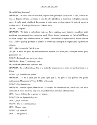 TERAPIA DE GRUPO
37
FRANCISCO.- ¡ Pendejos!
EDUARDA.- “Si usted sufre de indecisión, deje su mensaje después de escuchar el tono,..o antes del
tono…o después del tono…o durante el tono. Si sufre pérdida de la memoria a corto plazo, presione
nueve. Si sufre usted pérdida de la memoria a corto plazo, presione nueve. Si sufre de memoria
presione nueve. Si sufre presione nueve. Presione nueve.
CÉSAR.- ¡ Estúpidos”
EDUARDA.- “Si tiene la autoestima baja, por favor cuelgue, todos nuestros operadores están
atendiendo a personas más importantes que usted. Ahora, si usted piensa votar por Carlos Saúl Menen,
por favor cuelgue, aquí atendemos locos, no tarados” (Eduarda ríe estrepitosamente. Varios ríen con
ella). Lo único que hay que hacer es cambiar el nombre de Menen por el del presidente o gobernador
en turno.
LUIS.- ¡Qué buena onda! Está de pelos.
CÉSAR.- A mí no me gustó. Se están burlando de nosotros. Eso no es justo. No es por nuestro gusto
que estamos así.
FANNY.- Préstamelo para leerlo con calma.
EDUARDA.- Tenlo. Ya no lo voy a usar.
FRANCISCO.- Deberíamos leérselo a Ana.
EDUARDA.- Ya olvidemos lo de Ana, si le gustan las mujeres pues ni modo, no será la primera ni la
última.
FANNY.- ¿A ti también me gustan?
EDUARDA.- Te iba a decir que no, pero fíjate que sí. No para lo que piensas. Me gustan
estéticamente. Me encanta la Venus de Milo, la Gioconda.
FANNY.- Son obras de arte.
EDUARDA.- Eso son algunas, obras de arte. Ava Garner fue una obra de arte, María Félix otra. Sofía
Loren otra. Y puedo hacer una larga lista. Todas bellísimas, finísimas, admiradísimas.
LUIS.- Hoy es el último día en que yo voy a venir.
FANNY.- No me digas que tú ya no…
LUIS.- Que yo ya no qué.
FANNY.- Que tú ya no te acaricias.
LUIS.- Algunas veces.
FANNY.- ¿Y las otras?
LUIS.- O me aguanto o…
 