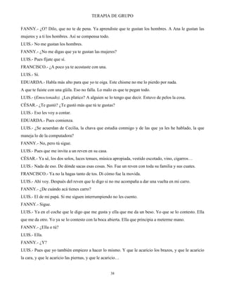 TERAPIA DE GRUPO
38
FANNY.- ¿O? Dilo, que no te de pena. Ya aprendiste que te gustan los hombres. A Ana le gustan las
mujeres y a ti los hombres. Así se compensa todo.
LUIS.- No me gustan los hombres.
FANNY.- ¿No me digas que ya te gustan las mujeres?
LUIS.- Pues fíjate que sí.
FRANCISCO.- ¿A poco ya te acostaste con una.
LUIS.- Sí.
EDUARDA.- Habla más alto para que yo te oiga. Este chisme no me lo pierdo por nada.
A que te fuiste con una güila. Eso no falla. Lo malo es que te pegan todo.
LUIS.- (Emocionado). ¿Les platico? A alguien se lo tengo que decir. Estuvo de pelos la cosa.
CÉSAR.- ¿Te gustó? ¿Te gustó más que tú te gustas?
LUIS.- Eso les voy a contar.
EDUARDA.- Pues comienza.
LUIS.- ¿Se acuerdan de Cecilia, la chava que estudia conmigo y de las que ya les he hablado, la que
maneja lo de la computadora?
FANNY.- No, pero tú sigue.
LUIS.- Pues que me invita a un reven en su casa.
CÉSAR.- Ya sé, los dos solos, luces tenues, música apropiada, vestido escotado, vino, cigarros…
LUIS.- Nada de eso. De dónde sacas esas cosas. No. Fue un reven con toda su familia y sus cuates.
FRANCISCO.- Ya no la hagas tanto de tos. Di cómo fue la movida.
LUIS.- Ahí voy. Después del reven que le digo si no me acompaña a dar una vuelta en mi carro.
FANNY.- ¿De cuándo acá tienes carro?
LUIS.- El de mi papá. Si me siguen interrumpiendo no les cuento.
FANNY.- Sigue.
LUIS.- Ya en el coche que le digo que me gusta y ella que me da un beso. Yo que se lo contesto. Ella
que me da otro. Yo ya se lo contesto con la boca abierta. Ella que principia a meterme mano.
FANNY.- ¿Ella o tú?
LUIS.- Ella.
FANNY.- ¿Y?
LUIS.- Pues que yo también empiezo a hacer lo mismo. Y que le acaricio los brazos, y que le acaricio
la cara, y que le acaricio las piernas, y que le acaricio…
 