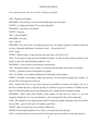 TERAPIA DE GRUPO
39
En ese momento entra Ana. Se le ve triste. Está poco arreglada.
ANA.- Perdón por el retardo.
EDUARDA.- Ni lo notamos. Luis nos está contando algo muy interesante.
FANNY.- ¿Lo dejas que termine? Yo ya estoy toda picada.
EDUARDA.- ¿De mosco o de alacrán?
FANNY.- De ganas.
ANA.- ¿De qué hablan?
EDUARDA.- De cosas.
ANA.- ¿De mí?
EDUARDA.- No, cómo crees. Ya te dijimos que de Luis. Nos estaba contando el momento cumbre de
su vida, el momento culminante, el momento en que… ¿En que qué, Luis?
LUIS.- Luego.
FANNY.- Nada de luego. Lo que tiene que sonar que suene. ¿Se te hizo o no?
ANA.- No me gusta el sesgo que está tomando este grupo. Ya todo es broma, chisme, tonterías. Una
terapia es algo serio, algo que puede ayudarnos a vivir.
EDUARDA.- Lo dices como si nos fuéramos a morir pronto.
ANA.- Nos puede ayudar a vivir, sí, pero a vivir mejor, más realizados, más creativos, más libres.
FANNY.- ¿También te estás tú incluyendo en el grupo?
ANA.- No. Bueno, sí, los médicos también nos involucramos con los grupos.
FANNY.- No hablo como médico, hablo como persona. Tú estás igual de fregada que nosotros. ¿A
poco no? De un mes para acá no das una.
ANA.- Tienes razón. Por eso voy a hacer algo que nos prohíben a nosotros, los médicos. Les voy a
devolver su dinero del mes y a decirles que hoy es la última vez que nos reunimos. Ya hablé con otro
doctor, el Doctor Elizondo, que es muy competente, por si ustedes desean continuar la terapia.
EDUARDA.- ¿Qué? ¿Estás loca? Perdón. ¿Estás segura? Ni creas que nos vamos a ir con otro
matasanos. Perdón otra vez. Con otro facultativo. ¿Así se escucha bien? Iba a decir medicucho.
LUIS.- ¿De verdad nos vas a regresar nuestra lana? Yo ando muy urgido. Desde que ando con mi chava
pues ya sabes…que si el café, que si los cigarros, que el taxi…
FANNY.- Que si el motel, que si los condones. Habla claro.
CÉSAR.- El otro médico también te va a costar, y a la mejor hasta más que aquí.
LUIS.- ¿Y quién piensa en ir con otro doctor? Ni loco que estuviera. Perdón. Ni tonto que estuviera.
 