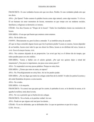 TERAPIA DE GRUPO
40
FRANCISCO.- Es una verdadera locura esto que nos dices. Perdón. Es una verdadera jalada esto que
nos dices.
ANA.- ¿Se fijaron? Todos usamos la palabra locura como algo natural, como algo nuestro. Y sí lo es.
El ser humano sin tener momentos de locura, momentos en que rompe con sus ataduras sociales,
familiares y religiosas se destruiría a sí mismo.
CÉSAR.- Eso dice Erasmo en “Elogio de la locura”. Todos los triunfadores tienen sus momentos de
locura.
EDUARDA.- O sea que qué bueno que estamos como estamos.
ANA.- No he dicho eso.
FANNY.- Directamente no, pero lo diste a entender. Y yo también estoy de acuerdo.
¡El que no haya cometido alguna locura que tire la primera piedra! Locura es casarse, locura depender
de un hombre, locura creer todo lo que nos dicen los libros, locura es no disfrutar del sexo, locura es
vivir. Esa es la mayor locura, vivir.
ANA.- Nos estamos alejando de mi proposición. Les avisé que hoy es el último día de terapia, que
todos pueden pasar con otro médico.
EDUARDA.- Vamos a hablar con el calzón quitado. ¿Por qué nos quieres dejar a mitad del
tratamiento? ¿Tan poco te importamos, tan poca cosa somos para ti?
ANA.- Te responderé con muy pocas palabras. Porque no estoy bien.
EDUARDA.- ¿Tienes que estar en cama, en reposo?
ANA.- No. Psicológicamente no estoy bien. Así no los puedo ayudar.
EDUARDA.- ¿No me digas que todos tus colegas están bien de la cholla? A todos les patina la azotea y
ahí están llenándose de pesos a costa nuestra.
ANA.- No a todos.
EDUARDA.- A la mayoría.
FRANCISCO.- Yo conocí uno que para qué les cuento, le patinaba el coco, se le derretía la sesera, se le
aguaba la mollera, tenía dura la testa.
ANA.- No voy a permitir que se burlen de mis colegas.
FRANCISCO.- No es burla, es la puritita verdad. Así son.
ANA.- Puede ser que alguno esté mal pero los demás…
CÉSAR.- Ya no los defiendas, que se defiendan ellos. Lo que no queremos es que tú te vayas.
LUIS.- Por mí…
 