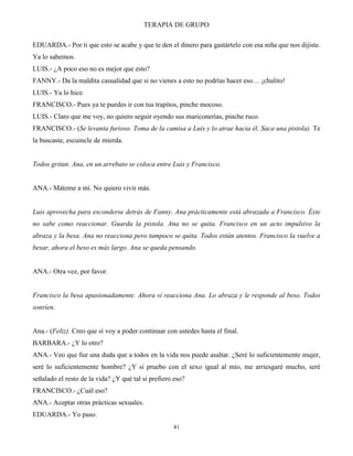 TERAPIA DE GRUPO
41
EDUARDA.- Por ti que esto se acabe y que te den el dinero para gastártelo con esa niña que nos dijiste.
Ya lo sabemos.
LUIS.- ¿A poco eso no es mejor que esto?
FANNY.- Da la maldita casualidad que si no vienes a esto no podrías hacer eso… ¡chulito!
LUIS.- Ya lo hice.
FRANCISCO.- Pues ya te puedes ir con tus trapitos, pinche mocoso.
LUIS.- Claro que me voy, no quiero seguir oyendo sus mariconerías, pinche ruco.
FRANCISCO.- (Se levanta furioso. Toma de la camisa a Luis y lo atrae hacia él. Saca una pistola). Te
la buscaste, escuincle de mierda.
Todos gritan. Ana, en un arrebato se coloca entre Luis y Francisco.
ANA.- Máteme a mí. No quiero vivir más.
Luis aprovecha para esconderse detrás de Fanny. Ana prácticamente está abrazada a Francisco. Éste
no sabe como reaccionar. Guarda la pistola. Ana no se quita. Francisco en un acto impulsivo la
abraza y la besa. Ana no reacciona pero tampoco se quita. Todos están atentos. Francisco la vuelve a
besar, ahora el beso es más largo. Ana se queda pensando.
ANA.- Otra vez, por favor.
Francisco la besa apasionadamente. Ahora sí reacciona Ana. Lo abraza y le responde al beso. Todos
sonríen.
Ana.- (Feliz). Creo que sí voy a poder continuar con ustedes hasta el final.
BARBARA.- ¿Y lo otro?
ANA.- Veo que fue una duda que a todos en la vida nos puede asaltar. ¿Seré lo suficientemente mujer,
seré lo suficientemente hombre? ¿Y si pruebo con el sexo igual al mío, me arriesgaré mucho, seré
señalado el resto de la vida? ¿Y qué tal si prefiero eso?
FRANCISCO.- ¿Cuál eso?
ANA.- Aceptar otras prácticas sexuales.
EDUARDA.- Yo paso.
 