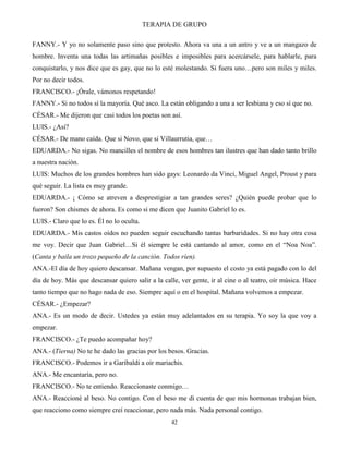 TERAPIA DE GRUPO
42
FANNY.- Y yo no solamente paso sino que protesto. Ahora va una a un antro y ve a un mangazo de
hombre. Inventa una todas las artimañas posibles e imposibles para acercársele, para hablarle, para
conquistarlo, y nos dice que es gay, que no lo esté molestando. Si fuera uno…pero son miles y miles.
Por no decir todos.
FRANCISCO.- ¡Órale, vámonos respetando!
FANNY.- Si no todos sí la mayoría. Qué asco. La están obligando a una a ser lesbiana y eso sí que no.
CÉSAR.- Me dijeron que casi todos los poetas son así.
LUIS.- ¿Así?
CÉSAR.- De mano caída. Que si Novo, que si Villaurrutia, que…
EDUARDA.- No sigas. No mancilles el nombre de esos hombres tan ilustres que han dado tanto brillo
a nuestra nación.
LUIS: Muchos de los grandes hombres han sido gays: Leonardo da Vinci, Miguel Angel, Proust y para
qué seguir. La lista es muy grande.
EDUARDA.- ¡ Cómo se atreven a desprestigiar a tan grandes seres? ¿Quién puede probar que lo
fueron? Son chismes de ahora. Es como si me dicen que Juanito Gabriel lo es.
LUIS.- Claro que lo es. Él no lo oculta.
EDUARDA.- Mis castos oídos no pueden seguir escuchando tantas barbaridades. Si no hay otra cosa
me voy. Decir que Juan Gabriel…Si él siempre le está cantando al amor, como en el “Noa Noa”.
(Canta y baila un trozo pequeño de la canción. Todos ríen).
ANA.-El día de hoy quiero descansar. Mañana vengan, por supuesto el costo ya está pagado con lo del
día de hoy. Más que descansar quiero salir a la calle, ver gente, ir al cine o al teatro, oír música. Hace
tanto tiempo que no hago nada de eso. Siempre aquí o en el hospital. Mañana volvemos a empezar.
CÉSAR.- ¿Empezar?
ANA.- Es un modo de decir. Ustedes ya están muy adelantados en su terapia. Yo soy la que voy a
empezar.
FRANCISCO.- ¿Te puedo acompañar hoy?
ANA.- (Tierna) No te he dado las gracias por los besos. Gracias.
FRANCISCO.- Podemos ir a Garibaldi a oír mariachis.
ANA.- Me encantaría, pero no.
FRANCISCO.- No te entiendo. Reaccionaste conmigo…
ANA.- Reaccioné al beso. No contigo. Con el beso me di cuenta de que mis hormonas trabajan bien,
que reacciono como siempre creí reaccionar, pero nada más. Nada personal contigo.
 