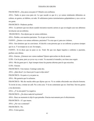 TERAPIA DE GRUPO
43
FRANCISCO.- ¿Soy poca cosa para ti? Dímelo con confianza.
ANA.- Nadie es poca cosa para mí. Lo que sucede es que tú y yo somos totalmente diferentes en
cultura, en gustos, en hábitos, en todo. Si saliéramos juntos terminaríamos golpeándonos y eso a mí no
me gusta.
FRANCISCO.- Podemos probar.
ANA.- Lo primero que nos dicen cuando iniciamos nuestra carrera es que en ningún caso nos debemos
involucrar con un enfermo.
FRANCISCO.- Nos dijiste que no somos enfermos.
ANA.- Perdón, con nuestros pacientes. Ya sé que es lo mismo.
FANNY.- ¿Somos o no somos enfermos, pacientes? Yo creo que sí, para eso vinimos.
ANA.- Son términos que no convienen. Al decirle a una persona que es un enfermo ya piensa siempre
que lo es. Y en terapia no es así. En terapia…
FANNY.- Si tú dices que no pues es no. Total. De que nos digan loquitos a enfermo o paciente,
prefiero esto último.
ANA.- Gracias. ¿Entonces nos vemos mañana? Quiero aprovechar mi día de asueto.
LUIS.- Con la pena, pero yo ya no voy a venir. Ya encontré el remedio y no tiene caso seguir.
ANA.- Me da gusto por ti. Aquí siempre tienes las puertas abiertas para lo que necesites.
LUIS.- Gracias.
FRANCISCO.- Uno menos. Conmigo serán dos.
ANA.- ¿Qué dices? ¿Lo haces por lo que te dije antes?
FRANCISCO.- En parte sí y en parte no.
ANA.- Me gustaría que lo aclararas.
FRANCISCO.- Me dio mucha rabia que dijeras que no. Yo te estaba ofreciendo una relación honesta.
Te invité al cine, a tomar un café. No a otra cosa. Y tú me contestaste que no. Está bien. Son tus gustos
y tus decisiones.
ANA.- ¿Y la otra parte? La negativa.
FRANCISCO.- ¿No dices nada de la primera?
ANA.- Hace un momento te dije lo que pensaba. Gracias nuevamente por el ofrecimiento.
FRANCISCO.- A’i que muera.
ANA.- ¿No vas a contestar?
FRANCISCO.- No.
ANA.- Como gustes.
 