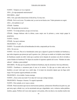 TERAPIA DE GRUPO
44
FANNY.- Tampoco yo voy a regresar.
ANA.- ¿Es algo preparado anteriormente?
EDUARDA.- ¿Qué?
ANA.- Esto, que todos desercionen el día de hoy. Es muy raro.
CÉSAR.- No le veo lo raro. Tú estabas mal, ya casi no nos hacías caso. Todos pensamos no seguir.
ANA.- ¿Tú también te vas?
CÉSAR.- También.
ANA.- Me pueden dar sus motivos.
FANNY.- Yo lo dije primero, así que a mí me toca.
CÉSAR.- Aunque hubieras sido la última, como mujer eres la primera y como mujer guapa la
preprimera.
FANNY.- Gracias.
CÉSAR.- Las que te adornan.
FRANCISCO.- Y ¡olé!
FANNY.- Ya escuché miles de barrabasadas de todos, empezando por las mías.
ANA.- No son eso.
FANNY.- Sí lo son. Para mí es barrabasada contar que a alguien le gustan los helados de frambuesa y
que todos tengamos que pensar por qué le gustan a ése. ¿Sería que su madre no la dejaba comer helado
de frambuesa cuando era niña? ¿Será que su primer novio después de acostarse con ella la invitaba a
comer helados de frambuesa? No dejen de escuchar el siguiente capítulo de la serie: “Helados de todos
sabores”. ¡Jaladas y puras jaladas!
EDUARDA.- No dije que me gustaba el helado de frambuesa, dije de zarzamora. Son muy diferentes.
FANNY.- Frambuesa o zarzamora para el caso es lo mismo. Yo dije que no siento nada con los
hombres y no por venir aquí voy a sentir algo. A la mejor me encuentro alguno que me haga sentir
mujer. Por lo pronto seguiré probando con todos.
FRANCISCO.- Así se habla. Cuenta conmigo.
FANNY.- ¡Terco como una mula! Ya te dije mil veces que contigo naranjas.
FRANCISCO.- Naranjas o limones. Yo seguiré esperando.
FANNY.- Pero sentado, no te vayas a cansar.
CÉSAR.- Pensé encontrar aquí nuevas motivaciones poéticas, aclaraciones filosóficas de quién soy, por
qué estoy aquí, a dónde voy y no he encontrado más que vulgaridades: sexo, violencia, malas palabras,
insultos, quejas. Prefiero mil veces más regresar a mis poetas, ellos me dicen y me enseñan mucho más
 