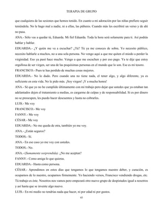 TERAPIA DE GRUPO
45
que cualquiera de las sesiones que hemos tenido. En cuanto a mi adoración por las niñas prefiero seguir
teniéndola. No le hago mal a nadie, ni a ellas, las púberes. Cuando más les escribiré un verso y de ahí
no pasa.
ANA.- Sólo vas a quedar tú, Eduarda. Mi fiel Eduarda. Toda la hora será solamente para ti. Así podrás
hablar y hablar.
EDUARDA.- ¿Y quién me va a escuchar? ¿Tú? Tú ya me conoces de sobra. Yo necesito público,
necesito hablarle a muchos, no a una sola persona. No vengo aquí a que me quiten el miedo a perder la
virginidad. Eso ya pasó hace mucho. Vengo a que me escuchen y por eso pago. Ya te dije que estoy
orgullosa de ser virgen, ser una de las poquísimas personas en el mundo que lo son. Ese es mi tesoro.
FRANCISCO.- Pues te has perdido de muchas cosas mejores.
EDUARDA.- No lo dudo. Pero cuando una no tiene nada, el tener algo, y algo diferente, ya es
suficiente en esta vida. No le pido más. ¡Soy virgen! ¡Y a mucha honra!
ANA.- Sé que yo no he cumplido últimamente con mi trabajo pero dejar que ustedes que ya estaban tan
adelantados dejen el tratamiento a medias, es cargarme de culpas y de responsabilidad. Si es por dinero
no se preocupen, les puedo hacer descuentos y hasta no cobrarles.
LUIS.- Me voy
FRANCISCO.- Me voy
FANNY.- Me voy
CÉSAR.- Me voy
EDUARDA.- No me queda de otra, también yo me voy.
ANA.- ¿Están seguros?
TODOS.- Sí.
ANA.- En ese caso yo me voy con ustedes.
TODOS.- No.
ANA.- (Sumamente sorprendida). ¿No me aceptan?
FANNY.- Como amiga lo que quieras.
EDUARDA.- Hasta como persona.
CÉSAR.- Aprendimos en estos días que tengamos lo que tengamos nuestro deber, y curación, es
ocuparnos de lo nuestro, ocuparnos firmemente. Yo haciendo versos, Francisco vendiendo drogas, etc.
Tú trabajo es éste. Nosotros nos vamos pero empezará otro nuevo grupo de despistados igual a nosotros
y así hasta que se invente algo nuevo.
LUIS.- En mi medio no tendrías nada que hacer, ni por edad ni por gustos.
 