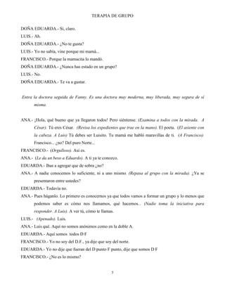 TERAPIA DE GRUPO
5
DOÑA EDUARDA.- Sí, claro.
LUIS.- Ah.
DOÑA EDUARDA.- ¿No te gusta?
LUIS.- Yo no sabía, vine porque mi mamá...
FRANCISCO.- Porque la mamacita lo mandó.
DOÑA EDUARDA.- ¿Nunca has estado en un grupo?
LUIS.- No.
DOÑA EDUARDA.- Te va a gustar.
Entra la doctora seguida de Fanny. Es una doctora muy moderna, muy liberada, muy segura de sí
misma.
ANA.- ¡Hola, qué bueno que ya llegaron todos! Pero siéntense. (Examina a todos con la mirada. A
César). Tú eres César. (Revisa los expedientes que trae en la mano). El poeta. (El asiente con
la cabeza. A Luis) Tú debes ser Luisito. Tu mamá me habló maravillas de ti. (A Francisco).
Francisco... ¿no? Del puro Norte...
FRANCISCO.- (Orgulloso). Así es.
ANA.- (Le da un beso a Eduardo). A ti ya te conozco.
EDUARDA.- Ibas a agregar que de sobra ¿no?
ANA.- A nadie conocemos lo suficiente, ni a uno mismo. (Repasa al grupo con la mirada). ¿Ya se
presentaron entre ustedes?
EDUARDA.- Todavía no.
ANA.- Pues háganlo. Lo primero es conocernos ya que todos vamos a formar un grupo y lo menos que
podemos saber es cómo nos llamamos, qué hacemos... (Nadie toma la iniciativa para
responder. A Luis). A ver tú, cómo te llamas.
LUIS.- (Apenado). Luis.
ANA.- Luis qué. Aquí no somos anónimos como en la doble A.
EDUARDA.- Aquí somos todos D F
FRANCISCO.- Yo no soy del D.F., ya dije que soy del norte.
EDUARDA.- Yo no dije que fueran del D punto F punto, dije que somos D F
FRANCISCO.- ¿No es lo mismo?
 