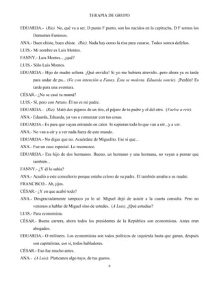 TERAPIA DE GRUPO
6
EDUARDA.- (Ríe). No, qué va a ser, D punto F punto, son los nacidos en la capirucha, D F somos los
Dementes Famosos.
ANA.- Buen chiste, buen chiste. (Ríe). Nada hay como la risa para curarse. Todos somos defeños.
LUIS.- Mi nombre es Luis Montes.
FANNY.- Luis Montes... ¿qué?
LUIS.- Sólo Luis Montes.
EDUARDA.- Hijo de madre soltera. ¡Qué envidia! Si yo me hubiera atrevido...pero ahora ya es tarde
para andar de pu... (Ve con intención a Fanny. Ésta se molesta. Eduarda sonríe). ¡Perdón! Es
tarde para una aventura.
CÉSAR.- ¿No se casó tu mamá?
LUIS.- Sí, pero con Arturo. Él no es mi padre.
EDUARDA.- (Ríe). Mató dos pájaros de un tiro, el pájaro de tu padre y el del otro. (Vuelve a reír).
ANA.- Eduarda, Eduarda, ya vas a comenzar con tus cosas.
EDUARDA.- Es para que vayan entrando en calor. Si supieran todo lo que van a oír...y a ver.
ANA.- No van a oír y a ver nada fuera de este mundo.
EDUARDA.- No digas que no. Acuérdate de Miguelito. Ese si que...
ANA.- Fue un caso especial. Lo reconozco.
EDUARDA.- Era hijo de dos hermanos. Bueno, un hermano y una hermana, no vayan a pensar que
también...
FANNY.- ¿Y él lo sabía?
ANA.- Acudió a este consultorio porque estaba celoso de su padre. El también amaba a su madre.
FRANCISCO.- Ah, jijos.
CÉSAR.- ¿Y en que acabó todo?
ANA.- Desgraciadamente tampoco yo lo sé. Miguel dejó de asistir a la cuarta consulta. Pero no
venimos a hablar de Miguel sino de ustedes. (A Luis). ¿Qué estudias?
LUIS.- Para economista.
CÉSAR.- Buena carrera, ahora todos los presidentes de la República son economistas. Antes eran
abogados.
EDUARDA.- O militares. Los economistas son todos políticos de izquierda hasta que ganan, después
son capitalistas, eso sí, todos habladores.
CÉSAR.- Eso fue mucho antes.
ANA.- (A Luis). Platícanos algo tuyo, de tus gustos.
 