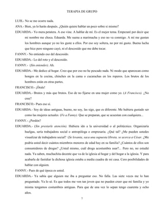 TERAPIA DE GRUPO
7
LUIS.- No se me ocurre nada.
ANA.- Bien, ya lo harás después. ¿Quién quiere hablar un poco sobre si mismo?
EDUARDA.- Yo mera petatera. A eso vine. A hablar de mí. Es el mejor tema. Empezaré por decir que
mi nombre me choca. Eduarda. Me suena a marimacha y eso no va conmigo. A mí me gustan
los hombres aunque yo no les guste a ellos. Por eso soy soltera, no por mi gusto. Buena lucha
que hice pero ninguno cayó, ni el descosido que me debe tocar.
FANNY.- No entiendo eso del descosido.
EDUARDA.- Lo del roto y el descosido.
FANNY.- (Sin entender). Ah.
EDUARDA.- Me dedico al hogar. Creo que por eso no he pescado nada. Ni modo que aparezcan como
hongos en la cocina, chinches en la cama o cucarachas en los roperos. Los brutos de los
hombres están en otras partes.
FRANCISCO.- ¡Órale!
EDUARDA.- Brutos y más que brutos. Eso de no fijarse en una mujer como yo. (A Francisco). ¿No
cree?
FRANCISCO.- Pues eso sí.
EDUARDA.- Soy de ideas antiguas, bueno, no soy, las sigo, que es diferente. Me hubiera gustado ser
como las mujeres actuales (Ve a Fanny). Que se preparan, que se acuestan con cualquiera...
FANNY.- ¿Perdón?
EDUARDA.- (Sin prestarle atención). Hubiera ido a la universidad o al politécnico. Organizaría
huelgas, sería trabajadora social o antropóloga o empresaria. ¿Qué tal? ¿Me pueden ustedes
visualizar de trabajadora social? (Se levanta, saca una supuesta libreta, se acerca a César. ¿Me
podría usted decir cuántos miembros menores de edad hay en su familia? ¿Cuántos de ellos son
consumidores de drogas? ¿Usted mismo, cuál droga acostumbra usar?... Pero no, no estudié
nada. Ya saben, muchachita decente que va de la iglesia al hogar y del hogar a la iglesia. Y para
acabarla de fastidiar la dichosa iglesia estaba a media cuadra de mi casa. Cero posibilidades de
hablar con alguien.
FANNY.- Pues de qué época es usted.
EDUARDA.- Ya sabía que alguien me iba a preguntar eso. No falla. Las siete veces me lo han
preguntado. Ya lo sé. Es que todos me ven tan joven que no pueden creer que mi familia y yo
misma tengamos costumbres antiguas. Para que de una vez lo sepan tengo cuarenta y ocho
años.
 