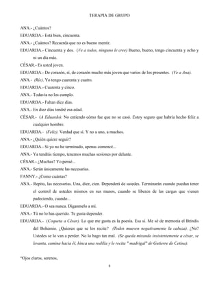 TERAPIA DE GRUPO
8
ANA.- ¿Cuántos?
EDUARDA.- Está bien, cincuenta.
ANA.- ¿Cuántos? Recuerda que no es bueno mentir.
EDUARDA.- Cincuenta y dos. (Ve a todos, ninguno le cree) Bueno, bueno, tengo cincuenta y ocho y
ni un día más.
CÉSAR.- Es usted joven.
EDUARDA.- De corazón, sí, de corazón mucho más joven que varios de los presentes. (Ve a Ana).
ANA.- (Ríe). Yo tengo cuarenta y cuatro.
EDUARDA.- Cuarenta y cinco.
ANA.- Todavía no los cumplo.
EDUARDA.- Faltan diez días.
ANA.- En diez días tendré esa edad.
CÉSAR.- (A Eduardo). No entiendo cómo fue que no se casó. Estoy seguro que habría hecho feliz a
cualquier hombre.
EDUARDA.- (Feliz). Verdad que sí. Y no a uno, a muchos.
ANA.- ¿Quién quiere seguir?
EDUARDA.- Si yo no he terminado, apenas comencé...
ANA.- Ya tendrás tiempo, tenemos muchas sesiones por delante.
CÉSAR.- ¿Muchas? Yo pensé...
ANA.- Serán únicamente las necesarias.
FANNY.- ¿Como cuántas?
ANA.- Repito, las necesarias. Una, diez, cien. Dependerá de ustedes. Terminarán cuando puedan tener
el control de ustedes mismos en sus manos, cuando se liberen de las cargas que vienen
padeciendo, cuando...
EDUARDA.- O sea nunca. Díganmelo a mí.
ANA.- Tú no lo has querido. Te gusta depender.
EDUARDA.- (Coqueta a César). Lo que me gusta es la poesía. Esa sí. Me sé de memoria el Brindis
del Bohemio. ¿Quieren que se los recite? (Todos mueven negativamente la cabeza). ¿No?
Ustedes se lo van a perder. No lo hago tan mal. (Se queda mirando insistentemente a césar, se
levanta, camina hacia él, hinca una rodilla y le recita " madrigal" de Gutierre de Cetina).
“Ojos claros, serenos,
 