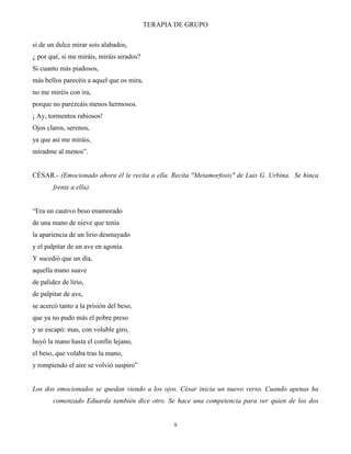 TERAPIA DE GRUPO
9
si de un dulce mirar sois alabados,
¿ por qué, si me miráis, miráis airados?
Si cuanto más piadosos,
más bellos parecéis a aquel que os mira,
no me miréis con ira,
porque no parezcáis menos hermosos.
¡ Ay, tormentos rabiosos!
Ojos claros, serenos,
ya que así me miráis,
miradme al menos”.
CÉSAR.- (Emocionado ahora él le recita a ella. Recita "Metamorfosis" de Luis G. Urbina. Se hinca
frente a ella).
“Era un cautivo beso enamorado
de una mano de nieve que tenía
la apariencia de un lirio desmayado
y el palpitar de un ave en agonía.
Y sucedió que un día,
aquella mano suave
de palidez de lirio,
de palpitar de ave,
se acercó tanto a la prisión del beso,
que ya no pudo más el pobre preso
y se escapó: mas, con voluble giro,
huyó la mano hasta el confín lejano,
el beso, que volaba tras la mano,
y rompiendo el aire se volvió suspiro”
Los dos emocionados se quedan viendo a los ojos. César inicia un nuevo verso. Cuando apenas ha
comenzado Eduarda también dice otro. Se hace una competencia para ver quien de los dos
 
