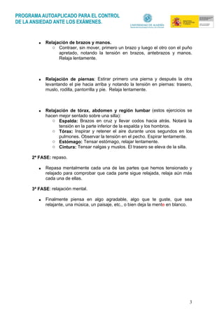 3
• Relajación de brazos y manos.
o Contraer, sin mover, primero un brazo y luego el otro con el puño
apretado, notando la tensión en brazos, antebrazos y manos.
Relaja lentamente.
• Relajación de piernas: Estirar primero una pierna y después la otra
levantando el pie hacia arriba y notando la tensión en piernas: trasero,
muslo, rodilla, pantorrilla y pie. Relaja lentamente.
• Relajación de tórax, abdomen y región lumbar (estos ejercicios se
hacen mejor sentado sobre una silla):
o Espalda: Brazos en cruz y llevar codos hacia atrás. Notará la
tensión en la parte inferior de la espalda y los hombros.
o Tórax: Inspirar y retener el aire durante unos segundos en los
pulmones. Observar la tensión en el pecho. Espirar lentamente.
o Estómago: Tensar estómago, relajar lentamente.
o Cintura: Tensar nalgas y muslos. El trasero se eleva de la silla.
2ª FASE: repaso.
• Repasa mentalmente cada una de las partes que hemos tensionado y
relajado para comprobar que cada parte sigue relajada, relaja aún más
cada una de ellas.
3ª FASE: relajación mental.
• Finalmente piensa en algo agradable, algo que te guste, que sea
relajante, una música, un paisaje, etc., o bien deja la mente en blanco.
 