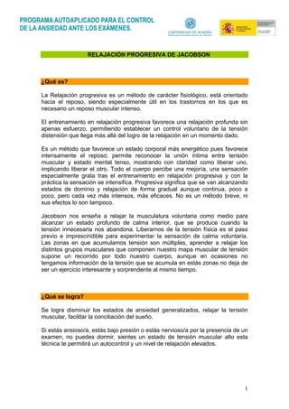 1
RELAJACIÓN PROGRESIVA DE JACOBSON
¿Qué es?
La Relajación progresiva es un método de carácter fisiológico, está orientado
hacia el reposo, siendo especialmente útil en los trastornos en los que es
necesario un reposo muscular intenso.
El entrenamiento en relajación progresiva favorece una relajación profunda sin
apenas esfuerzo, permitiendo establecer un control voluntario de la tensión
distensión que llega más allá del logro de la relajación en un momento dado.
Es un método que favorece un estado corporal más energético pues favorece
intensamente el reposo; permite reconocer la unión íntima entre tensión
muscular y estado mental tenso, mostrando con claridad como liberar uno,
implicando liberar el otro. Todo el cuerpo percibe una mejoría, una sensación
especialmente grata tras el entrenamiento en relajación progresiva y con la
práctica la sensación se intensifica. Progresiva significa que se van alcanzando
estados de dominio y relajación de forma gradual aunque continua, poco a
poco, pero cada vez más intensos, más eficaces. No es un método breve, ni
sus efectos lo son tampoco.
Jacobson nos enseña a relajar la musculatura voluntaria como medio para
alcanzar un estado profundo de calma interior, que se produce cuando la
tensión innecesaria nos abandona. Liberarnos de la tensión física es el paso
previo e imprescindible para experimentar la sensación de calma voluntaria.
Las zonas en que acumulamos tensión son múltiples, aprender a relajar los
distintos grupos musculares que componen nuestro mapa muscular de tensión
supone un recorrido por todo nuestro cuerpo, aunque en ocasiones no
tengamos información de la tensión que se acumula en estás zonas no deja de
ser un ejercicio interesante y sorprendente al mismo tiempo.
¿Qué se logra?
Se logra disminuir los estados de ansiedad generalizados, relajar la tensión
muscular, facilitar la conciliación del sueño.
Si estás ansioso/a, estás bajo presión o estás nervioso/a por la presencia de un
examen, no puedes dormir, sientes un estado de tensión muscular alto esta
técnica te permitirá un autocontrol y un nivel de relajación elevados.
 