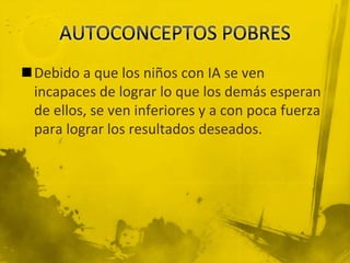 Debido a que los niños con IA se ven
incapaces de lograr lo que los demás esperan
de ellos, se ven inferiores y a con poca fuerza
para lograr los resultados deseados.
 