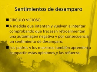 CIRCULO VICIOSO
A medida que intentan y vuelven a intentar
comprobando que fracasan retroalimentan
una autoimagen negativa y por consecuencia
un sentimiento de desamparo.
Los padres y los maestros también aprenden a
compartir estas opiniones y las refuerza.
 