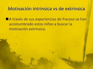 A través de sus experiencias de fracaso se han
acostumbrado estos niños a buscar la
motivación extrinsica.
 