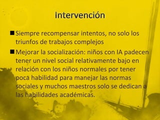Siempre recompensar intentos, no solo los
triunfos de trabajos complejos
Mejorar la socialización: niños con IA padecen
tener un nivel social relativamente bajo en
relación con los niños normales por tener
poca habilidad para manejar las normas
sociales y muchos maestros solo se dedican a
las habilidades académicas.
 