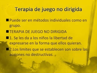 Puede ser en métodos individuales como en
grupo.
TERAPIA DE JUEGO NO DIRIGIDA
1. Se les da a los niños la libertad de
expresarse en la forma que ellos quieran.
2.Los limites que se establecen son sobre las
acciones no destructivas.
 