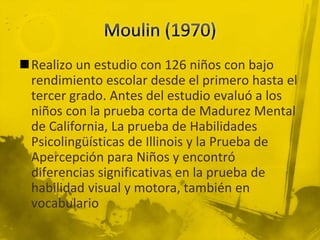 Realizo un estudio con 126 niños con bajo
rendimiento escolar desde el primero hasta el
tercer grado. Antes del estudio evaluó a los
niños con la prueba corta de Madurez Mental
de California, La prueba de Habilidades
Psicolingüísticas de Illinois y la Prueba de
Apercepción para Niños y encontró
diferencias significativas en la prueba de
habilidad visual y motora, también en
vocabulario
 
