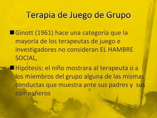 Ginott (1961) hace una categoría que la
mayoría de los terapeutas de juego e
investigadores no consideran EL HAMBRE
SOCIAL,
Hipótesis: el niño mostrara al terapeuta o a
los miembros del grupo alguna de las mismas
conductas que muestra ante sus padres y sus
compañeros
 