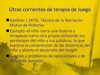 Gardner ( 1975) Técnica de la Narración
Mutua de Historias
Ejemplo: el niño narra una historia y
terapeuta narra otra propia utilizando los
personajes del niño y sus palabras, la que
expresa la comprensión de las dinámicas del
niño y alienta el desarrollo del insight
Dirigido a problemas de emocionales y de
déficit de atención.
 