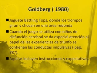 Juguete Battling Tops, donde los trompos
giran y chocan en una área redonda
Cuando el juego se utiliza con niños de
disfunción cerebral se da especial atención al
papel de las experiencias de triunfo se
contienen las conductas impulsivas ( pag.
387).
Aquí se incluyen instrucciones y expectativas.
 