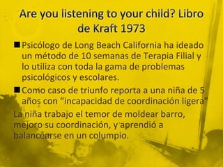 Psicólogo de Long Beach California ha ideado
un método de 10 semanas de Terapia Filial y
lo utiliza con toda la gama de problemas
psicológicos y escolares.
Como caso de triunfo reporta a una niña de 5
años con “incapacidad de coordinación ligera”
La niña trabajo el temor de moldear barro,
mejoro su coordinación, y aprendió a
balancearse en un columpio.
 