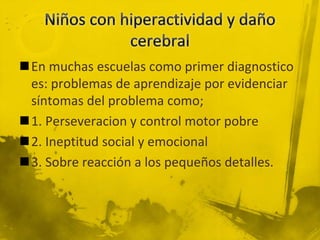 En muchas escuelas como primer diagnostico
es: problemas de aprendizaje por evidenciar
síntomas del problema como;
1. Perseveracion y control motor pobre
2. Ineptitud social y emocional
3. Sobre reacción a los pequeños detalles.
 