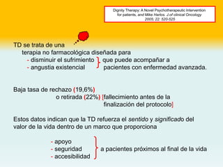 TD se trata de una
terapia no farmacológica diseñada para
- disminuir el sufrimiento que puede acompañar a
- angustia existencial pacientes con enfermedad avanzada.
Baja tasa de rechazo (19,6%)
o retirada (22%) [fallecimiento antes de la
finalización del protocolo]
Estos datos indican que la TD refuerza el sentido y significado del
valor de la vida dentro de un marco que proporciona
- apoyo
- seguridad a pacientes próximos al final de la vida
- accesibilidad
Dignity Therapy: A Novel Psychotherapeutic Intervention
for patients, and Mike Harlos. J.of clinical Oncology
2005; 22: 520-525
 