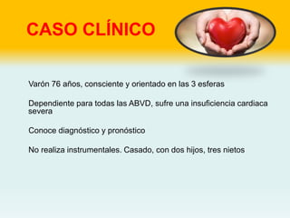CASO CLÍNICO
Varón 76 años, consciente y orientado en las 3 esferas
Dependiente para todas las ABVD, sufre una insuficiencia cardiaca
severa
Conoce diagnóstico y pronóstico
No realiza instrumentales. Casado, con dos hijos, tres nietos
 